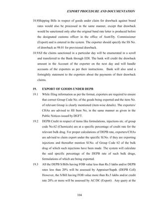EXPORT PROCEDURE AND DOCUMENTATION


18.8Shipping Bills in respect of goods under claim for drawback against brand
      rates would also be processed in the same manner, except that drawback
      would be sanctioned only after the original band rate letter is produced before
      the designated customs officer in the office of Asstt/Dy. Commissioner
      (Export) and is entered in the system. The exporter should specify the SS No.
      of drawback as 98.01 for provisional drawback.
18.9All the claims sanctioned in a particular day will be enumerated in a scroll
      and transferred to the Bank through EDI. The bank will credit the drawback
      amount in the Account of the exporter on the next day and will handle
      accounts of the exporters as per their instructions. Bank will also send a
      fortnightly statement to the exporters about the payments of their drawback
      claims.

19.      EXPORT OF GOODS UNDER DEPB
19.1     While filing information as per the format, exporters are required to ensure
         that correct Group Code No. of the goods being exported and the item No.
         of relevant Group is clearly mentioned (item-wise details). The exporters/
         CHAs are advised to fill Item No, in the same manner as given in the
         Public Notices issued by DGFT.
19.2     DEPB Credit in respect of items like formulations, injections etc. of group
         code No.62 (Chemicals) are at a specific percentage of credit rate for the
         relevant bulk drug. For proper calculations of DEPB rate, exporters/CHAs
         are advised to claim export under the specific Sl.No. if they are exporting
         injections and thereafter mention Sl.No. of Group Code 62 of the bulk
         drug of which such injections have been made. The system will calculate
         the said specific percentage of the DEPB rate of such bulk drugs,
         formulations of which are being exported.
19.3     All the DEPB S/Bills having FOB value less than Rs.5 lakhs and/or DEPB
         rates less than 20% will be assessed by Appraiser/Supdt. (DEPB Cell)
         However, the S/Bill having FOB value more than Rs.5 lakhs and/or credit
         rate 20% or more will be assessed by AC/DC (Export) . Any query at the



                                     104
 