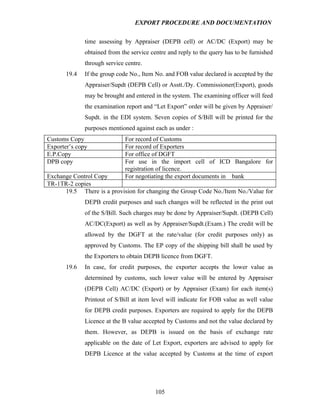 EXPORT PROCEDURE AND DOCUMENTATION


              time assessing by Appraiser (DEPB cell) or AC/DC (Export) may be
              obtained from the service centre and reply to the query has to be furnished
              through service centre.
       19.4   If the group code No., Item No. and FOB value declared is accepted by the
              Appraiser/Supdt (DEPB Cell) or Asstt./Dy. Commissioner(Export), goods
              may be brought and entered in the system. The examining officer will feed
              the examination report and “Let Export” order will be given by Appraiser/
              Supdt. in the EDI system. Seven copies of S/Bill will be printed for the
              purposes mentioned against each as under :
Customs Copy                  For record of Customs
Exporter’s copy               For record of Exporters
E.P.Copy                      For office of DGFT
DPB copy                      For use in the import cell of ICD Bangalore for
                              registration of licence.
Exchange Control Copy         For negotiating the export documents in bank
TR-1TR-2 copies
      19.5 There is a provision for changing the Group Code No./Item No./Value for
              DEPB credit purposes and such changes will be reflected in the print out
              of the S/Bill. Such charges may be done by Appraiser/Supdt. (DEPB Cell)
              AC/DC(Export) as well as by Appraiser/Supdt.(Exam.) The credit will be
              allowed by the DGFT at the rate/value (for credit purposes only) as
              approved by Customs. The EP copy of the shipping bill shall be used by
              the Exporters to obtain DEPB licence from DGFT.
       19.6   In case, for credit purposes, the exporter accepts the lower value as
              determined by customs, such lower value will be entered by Appraiser
              (DEPB Cell) AC/DC (Export) or by Appraiser (Exam) for each item(s)
              Printout of S/Bill at item level will indicate for FOB value as well value
              for DEPB credit purposes. Exporters are required to apply for the DEPB
              Licence at the B value accepted by Customs and not the value declared by
              them. However, as DEPB is issued on the basis of exchange rate
              applicable on the date of Let Export, exporters are advised to apply for
              DEPB Licence at the value accepted by Customs at the time of export




                                          105
 