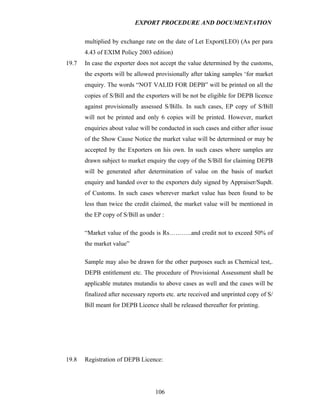 EXPORT PROCEDURE AND DOCUMENTATION


       multiplied by exchange rate on the date of Let Export(LEO) (As per para
       4.43 of EXIM Policy 2003 edition)
19.7   In case the exporter does not accept the value determined by the customs,
       the exports will be allowed provisionally after taking samples ‘for market
       enquiry. The words “NOT VALID FOR DEPB” will be printed on all the
       copies of S/Bill and the exporters will be not be eligible for DEPB licence
       against provisionally assessed S/Bills. In such cases, EP copy of S/Bill
       will not be printed and only 6 copies will be printed. However, market
       enquiries about value will be conducted in such cases and either after issue
       of the Show Cause Notice the market value will be determined or may be
       accepted by the Exporters on his own. In such cases where samples are
       drawn subject to market enquiry the copy of the S/Bill for claiming DEPB
       will be generated after determination of value on the basis of market
       enquiry and handed over to the exporters duly signed by Appraiser/Supdt.
       of Customs. In such cases wherever market value has been found to be
       less than twice the credit claimed, the market value will be mentioned in
       the EP copy of S/Bill as under :

       “Market value of the goods is Rs………..and credit not to exceed 50% of
       the market value”

       Sample may also be drawn for the other purposes such as Chemical test,.
       DEPB entitlement etc. The procedure of Provisional Assessment shall be
       applicable mutates mutandis to above cases as well and the cases will be
       finalized after necessary reports etc. arte received and unprinted copy of S/
       Bill meant for DEPB Licence shall be released thereafter for printing.




19.8   Registration of DEPB Licence:




                                   106
 