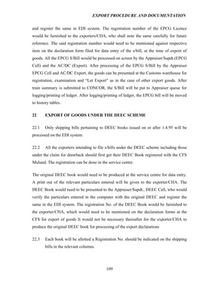 EXPORT PROCEDURE AND DOCUMENTATION


and register the same in EDI system. The registration number of the EPCG Licence
would be furnished to the exporters/CHA, who shall note the same carefully for future
reference. The said registration number would need to be mentioned against respective
item on the declaration form filed for data entry of the s/bill, at the time of export of
goods. All the EPCG S/Bill would be processed on screen by the Appraiser/Supdt.(EPCG
Cell) and the AC/DC (Export). After processing of the EPCG S/Bill by the Appraiser
EPCG Cell and AC/DC Export, the goods can be presented at the Customs warehouse for
registration, examination and “Let Export” as in the case of other export goods. After
train summary is submitted to CONCOR, the S/Bill will be put to Appraiser queue for
logging/printing of ledger. After logging/printing of ledger, the EPCG bill will be moved
to history tables.

22      EXPORT OF GOODS UNDER THE DEEC SCHEME

22.1    Only shipping bills pertaining to DEEC books issued on or after 1.4.95 will be
processed on the EDI system.

22.2    All the exporters intending to file s/bills under the DEEC scheme including those
under the claim for drawback should first get their DEEC Book registered with the CFS
Mulund. The registration can be done in the service centre.

The original DEEC book would need to be produced at the service centre for data entry.
A print out of the relevant particulars entered will be given to the exporter/CHA. The
DEEC Book would need to be presented to the Appraiser/Supdt., DEEC Cell, who would
verify the particulars entered in the computer with the original DEEC and register the
same in the EDI system. The registration No. of the DEEC Book would be furnished to
the exporter/CHA, which would need to be mentioned on the declaration forms at the
CFS for export of goods It would not be necessary thereafter for the exporter/CHA to
produce the original DEEC book for processing of the export declarations

22.3    Each book will be allotted a Registration No. should be indicated on the shipping
        bills in the relevant columns.




                                           109
 
