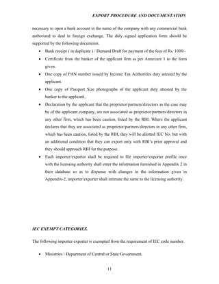 EXPORT PROCEDURE AND DOCUMENTATION


necessary to open a bank account in the name of the company with any commercial bank
authorized to deal in foreign exchange. The duly signed application form should be
supported by the following documents.
   •   Bank receipt ( in duplicate ) / Demand Draft for payment of the fees of Rs. 1000/-
   •   Certificate from the banker of the applicant firm as per Annexure 1 to the form
       given.
   •   One copy of PAN number issued by Income Tax Authorities duty attested by the
       applicant.
   •   One copy of Passport Size photographs of the applicant duly attested by the
       banker to the applicant.
   •   Declaration by the applicant that the proprietor/partners/directors as the case may
       be of the applicant company, are not associated as proprietor/partners/directors in
       any other firm, which has been caution, listed by the RBI. Where the applicant
       declares that they are associated as proprietor/partners/directors in any other firm,
       which has been caution, listed by the RBI, they will be allotted IEC No. but with
       an additional condition that they can export only with RBI’s prior approval and
       they should approach RBI for the purpose.
   •   Each importer/exporter shall be required to file importer/exporter profile once
       with the licensing authority shall enter the information furnished in Appendix 2 in
       their database so as to dispense with changes in the information given in
       Appendix-2, importer/exporter shall intimate the same to the licensing authority.




IEC EXEMPT CATEGORIES.

The following importer exporter is exempted from the requirement of IEC code number.

   •   Ministries  Department of Central or State Government.


                                            11
 