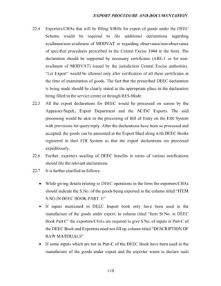 EXPORT PROCEDURE AND DOCUMENTATION


22.4   Exporters/CHAs that will be filling S/Bills for export of goods under the DEEC
       Scheme     would     be   required    to    file   additional   declarations   regarding
       availment/non-availment of MODVAT or regarding observance/non-observance
       of specified procedures prescribed in the Central Excise 1944 in the form. The
       declaration should be supported by necessary certificates (ARE-1 or for non-
       availment of MODVAT) issued by the jurisdiction Central Excise authorities.
       “Let Export” would be allowed only after verification of all these certificates at
       the time of examination of goods. The fact that the prescribed DEEC declaration
       is being made should be clearly stated at the appropriate place in the declaration
       being filled in the service centre or through RES-Mode.
22.5   All the export declarations for DEEC would be processed on screen by the
       Appraiser/Supdt., Export Department and the AC/DC Exports. The said
       processing would be akin to the processing of Bill of Entry on the EDI System
       with provisions for query/reply. After the declarations have been so processed and
       accepted, the goods can be presented at the Export Shed along with DEEC Books
       registered in the4 EDI System so that the export declarations are processed
       expeditiously.
22.6   Further, exporters availing of DEEC benefits in terms of various notifications
       should file the relevant declarations.
22.7   It is further clarified as follows:

   •   While giving details relating to DEEC operations in the form the exporters/CHAs
       should indicate the S.No. of the goods being exported in the column titled “ITEM
       S.NO.IN DEEC BOOK PART E”
   •   If inputs mentioned in DEEC Import book only have been used in the
       manufacture of the goods under export, in column titled “Item Sr.No. in DEEC
       Book Part C” the exporters/CHAs are required to give S.No. of inputs in Part-C of
       the DEEC Book and Exporters need not fill up column titled “DESCRIPTION OF
       RAW MATERIALS”
   •   If some inputs which are not in Part-C of the DEEC Book have been used in the
       manufacture of the goods under export and the exporter wants to declare such



                                             110
 