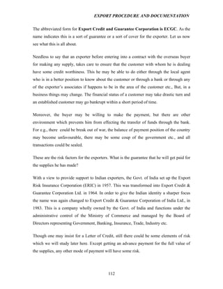 EXPORT PROCEDURE AND DOCUMENTATION


The abbreviated form for Export Credit and Guarantee Corporation is ECGC. As the
name indicates this is a sort of guarantee or a sort of cover for the exporter. Let us now
see what this is all about.

Needless to say that an exporter before entering into a contract with the overseas buyer
for making any supply, takes care to ensure that the customer with whom he is dealing
have some credit worthiness. This he may be able to do either through the local agent
who is in a better position to know about the customer or through a bank or through any
of the exporter’s associates if happens to be in the area of the customer etc., But, in a
business things may change. The financial status of a customer may take drastic turn and
an established customer may go bankrupt within a short period of time.

Moreover, the buyer may be willing to make the payment, but there are other
environment which prevents him from effecting the transfer of funds through the bank.
For e.g., there could be break out of war, the balance of payment position of the country
may become unfavourable, there may be some coup of the government etc., and all
transactions could be sealed.

These are the risk factors for the exporters. What is the guarantee that he will get paid for
the supplies he has made?

With a view to provide support to Indian exporters, the Govt. of India set up the Export
Risk Insurance Corporation (ERIC) in 1957. This was transformed into Export Credit &
Guarantee Corporation Ltd. in 1964. In order to give the Indian identity a sharper focus
the name was again changed to Export Credit & Guarantee Corporation of India Ltd., in
1983. This is a company wholly owned by the Govt. of India and functions under the
administrative control of the Ministry of Commerce and managed by the Board of
Directors representing Government, Banking, Insurance, Trade, Industry etc.

Though one may insist for a Letter of Credit, still there could be some elements of risk
which we will study later here. Except getting an advance payment for the full value of
the supplies, any other mode of payment will have some risk.




                                            112
 