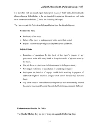 EXPORT PROCEDURE AND DOCUMENTATION


For exporters with an annual export turnover in excess of Rs.50 lakhs, the Shipments
(Comprehensive Risks) Policy is the one intended for covering shipments on cash basis
or on short-term credit basis. (Credits not exceeding 180 days)

The risks covered this Policy is as follows effective from the date of shipment.:

       Commercial Risks

       •   Insolvency of the buyer
       •   Failure of the buyer to make payment within a specified period.
       •   Buyer’s failure to accept the goods subject to certain conditions.

       Political Risks

       •   Imposition of restrictions by the Govt. of the buyer’s country or any
           government action which may block or delay the transfer of payment made by
           the buyer.
       •   War, civil war, revolution or civil disturbances in the buyer’s country
       •   New import restrictions or cancellation of a valid import licence
       •   Interruption or diversion of voyage outside India resulting in payment of
           additional freight or insurance charges which cannot be recovered from the
           buyer.
       •   Any other cause of loss neither occurring outside India nor normally insured
           by general insurers and beyond the control of both the e porters and the buyer.




   Risks not covered under the Policy

   The Standard Policy does not cover losses on account of following risks:


                                            114
 