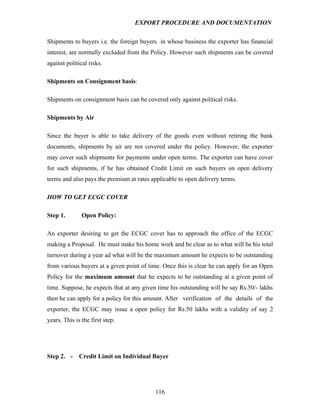 EXPORT PROCEDURE AND DOCUMENTATION


Shipments to buyers i.e. the foreign buyers in whose business the exporter has financial
interest, are normally excluded from the Policy. However such shipments can be covered
against political risks.

Shipments on Consignment basis:

Shipments on consignment basis can be covered only against political risks.

Shipments by Air

Since the buyer is able to take delivery of the goods even without retiring the bank
documents, shipments by air are not covered under the policy. However, the exporter
may cover such shipments for payments under open terms. The exporter can have cover
for such shipments, if he has obtained Credit Limit on such buyers on open delivery
terms and also pays the premium at rates applicable to open delivery terms.

HOW TO GET ECGC COVER

Step 1.        Open Policy:

An exporter desiring to get the ECGC cover has to approach the office of the ECGC
making a Proposal. He must make his home work and be clear as to what will be his total
turnover during a year ad what will be the maximum amount he expects to be outstanding
from various buyers at a given point of time. Once this is clear he can apply for an Open
Policy for the maximum amount that he expects to be outstanding at a given point of
time. Suppose, he expects that at any given time his outstanding will be say Rs.50/- lakhs
then he can apply for a policy for this amount. After verification of the details of the
exporter, the ECGC may issue a open policy for Rs.50 lakhs with a validity of say 2
years. This is the first step.




Step 2. -     Credit Limit on Individual Buyer




                                           116
 