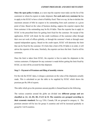 EXPORT PROCEDURE AND DOCUMENTATION


Once the open policy is taken, as a next step the exporter must make out the list of the
customers to whom he expects to make shipment. For each and every customer he has
to apply to the ECGC to have a limit of liability fixed. That is to say, he has to declare the
maximum amount of bills he expects to be outstanding from each customer at a given
point of time. Based on the value of business dealing, suppose the exporter expects that
from customer A the outstanding may be Rs.10 lakhs. Then the exporter has to apply to
ECGC in the prescribed form for getting limit fixed for the customer. On receipt of the
application, ECGC will check for the credit worthiness of the customer either through
their own net work of offices globally, or through the customer’s bank or through some
reputed independent agency. Based on the credit report, ECGC will determine the limit
that can be fixed for the customer. If it feels that a limit of Rs.10 lakhs is in order, it will
advise the exporter of the same. Similarly, the exporter can have the limit fixed to all his
customers.

Once the limit is taken from ECGC, the exporter is free to make his shipments to the
various customers. If shipment for any customer is made before getting the limit fixed by
ECGC, no risk will be covered for that shipment.

Step 3 – Payment of Premium and filing of monthly returns

For the risk the ECGC takes, it charges a premium on the value of the shipments actually
made. This is calculated as per the table to be supplied by ECGC which shows the
premium per Rs.100 of exports.

This table which gives the premium amount payable is framed based on the following.

The various countries around the globe are divided into different groups and are
classified as A1, A2, B1, B2, C1,C2 & D. The countries are grouped according to
their economic standard. For e.g. USA. Canada, UK are grouped in category A. The
premium amount will be less for group A countries and will be increased gradually to
group B, C & D countries.




                                              117
 