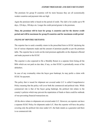 EXPORT PROCEDURE AND DOCUMENTATION


The premium for group D countries will be more because they are all economically
weaker countries and payment risks are high

Again the premium table is based on the period of credit. The slab is for credits up to 90
days, 120 days, 180 days etc. Longer the credit period greater is the premium.

Thus, the premium will be least for group A countries and for the shorter credit
period and will be maximum for group D countries and for maximum credit period

FILING OF MONTHLY RETURNS:

The exporter has to send a monthly return in the prescribed form to ECGC declaring the
list of various shipments made and the amount of premium payable as per the premium
table. The exporter has to work out the total premium applicable on the shipment effected
and make payment to the ECGC

The exporter is also expected to file a Monthly Return in a separate form listing all the
Bills which are not paid on due date, if any, so that ECGC is periodically aware of the
defaulters.

In case of any eventuality when the buyer goes bankrupt, he may prefer a claim with
ECGC for payment.

The policy that is issued for shipment not covered under L/C is called Comprehensive
Policy meaning that the policy will cover both the commercial and political risks. While
commercial risk is that of the buyer going bankrupt, the political risk relates to the
country’s policies which may prevent the repatriation of funds or there could be outbreak
of war preventing financial transactions etc.

All the above relates to shipments not covered under L/C. However, an exporter can have
a separate ECGC Policy for shipments under L/C. Here the exporter will have the policy
covering only the political risk since under L/C, the bank stands as a guarantor and there
is no commercial risk.




                                            118
 