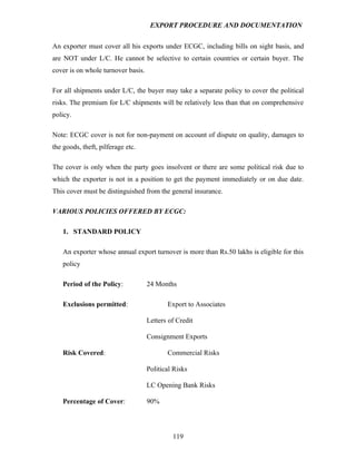 EXPORT PROCEDURE AND DOCUMENTATION


An exporter must cover all his exports under ECGC, including bills on sight basis, and
are NOT under L/C. He cannot be selective to certain countries or certain buyer. The
cover is on whole turnover basis.

For all shipments under L/C, the buyer may take a separate policy to cover the political
risks. The premium for L/C shipments will be relatively less than that on comprehensive
policy.

Note: ECGC cover is not for non-payment on account of dispute on quality, damages to
the goods, theft, pilferage etc.

The cover is only when the party goes insolvent or there are some political risk due to
which the exporter is not in a position to get the payment immediately or on due date.
This cover must be distinguished from the general insurance.

VARIOUS POLICIES OFFERED BY ECGC:

    1. STANDARD POLICY

    An exporter whose annual export turnover is more than Rs.50 lakhs is eligible for this
    policy

    Period of the Policy:           24 Months

    Exclusions permitted:                  Export to Associates

                                    Letters of Credit

                                    Consignment Exports

    Risk Covered:                          Commercial Risks

                                    Political Risks

                                    LC Opening Bank Risks

    Percentage of Cover:            90%




                                             119
 