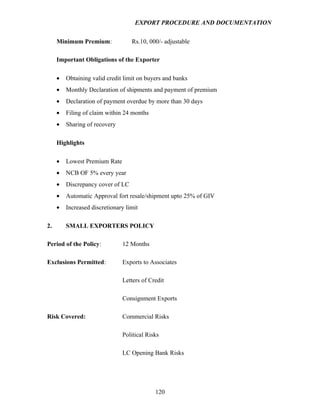 EXPORT PROCEDURE AND DOCUMENTATION


     Minimum Premium:              Rs.10, 000/- adjustable

     Important Obligations of the Exporter

     •   Obtaining valid credit limit on buyers and banks
     •   Monthly Declaration of shipments and payment of premium
     •   Declaration of payment overdue by more than 30 days
     •   Filing of claim within 24 months
     •   Sharing of recovery

     Highlights

     •   Lowest Premium Rate
     •   NCB OF 5% every year
     •   Discrepancy cover of LC
     •   Automatic Approval fort resale/shipment upto 25% of GIV
     •   Increased discretionary limit

2.       SMALL EXPORTERS POLICY

Period of the Policy:          12 Months

Exclusions Permitted:          Exports to Associates

                               Letters of Credit

                               Consignment Exports

Risk Covered:                  Commercial Risks

                               Political Risks

                               LC Opening Bank Risks




                                            120
 