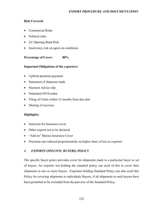 EXPORT PROCEDURE AND DOCUMENTATION


Risk Covered:

•    Commercial Risks
•    Political risks
•    LC Opening Bank Risk
•    Insolvency risk on agent on conditions

Percentage of Cover:           80%

Important Obligations of the exporters:

•    Upfront premium payment
•    Statement of shipment made
•    Payment Advice slip
•    Statement Of Overdue
•    Filing of Claim within 12 months from due date
•    Sharing of recovery

Highlights:

•    Selection for Insurance cover
•    Other exports not to be declared
•    “Add on” Marine Insurance Cover
•    Premium rate reduced proportionately on higher share of loss to exporter.

4.     EXPORTS (SPECIFIC BUYERS) POLICY

The specific buyer policy provides cover for shipments made to a particular buyer or set
of buyers. An exporter not holding the standard policy can avail of this to cover their
shipments to one or more buyers. Exporters holding Standard Policy can also avail this
Policy for covering shipments to individuals Buyers, if all shipments to such buyers have
been permitted to be excluded from the purview of the Standard Policy.




                                              122
 