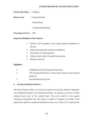 EXPORT PROCEDURE AND DOCUMENTATION


Period of the Policy : 12 Months

Risk covered:            Commercial Risks

                          Political Risks

                          LC Opening Bank Risks

Percentage of Cover:      90%

Important Obligation of the Exporter

                 1.    Premium will be payable in four equal quarterly installments in
                       advance
                 2.    Submission of quarterly statement of shipments
                 3.    Declaration of overdue payments
                 4.    Filling of claim within 24 months from due date
                 5.    Sharing of recovery

Highlights:

     1.               Simplified procedure for payment of premium
     2.               10% of projected premium is waived when exports increase beyond
                      projection
     3.               Increased discretionary limit

6.    BUYER EXPOSURE POLICY :

The Buyer Exposure Policy is to insure the exporters having large number of shipments
with simplified procedure and rationalized premium. An exporters can chose to obtain
exposure based cover on the selected buyer. The cover would be cover against
commercial and political risk. The option to exclude LC shipment is available. If the
exporter has opted for commercial and political risks cover, failure of LC opening bank




                                             124
 