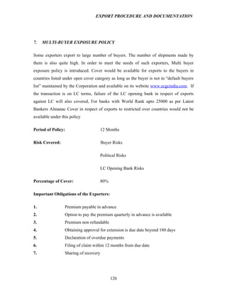 EXPORT PROCEDURE AND DOCUMENTATION




7.   MULTI-BUYER EXPOSURE POLICY

Some exporters export to large number of buyers. The number of shipments made by
them is also quite high. In order to meet the needs of such exporters, Multi buyer
exposure policy is introduced. Cover would be available for exports to the buyers in
countries listed under open cover category as long as the buyer is not in “default buyers
list” maintained by the Corporation and available on its website www.ecgcindia.com. If
the transaction is on LC terms, failure of the LC opening bank in respect of exports
against LC will also covered, For banks with World Rank upto 25000 as per Latest
Bankers Almanac Cover in respect of exports to restricted over countries would not be
available under this policy

Period of Policy:                       12 Months

Risk Covered:                           Buyer Risks

                                        Political Risks

                                        LC Opening Bank Risks

Percentage of Cover:                    80%

Important Obligations of the Exporters:

1.                Premium payable in advance
2.                Option to pay the premium quarterly in advance is available
3.                Premium non refundable
4.                Obtaining approval for extension is due date beyond 180 days
5.                Declaration of overdue payments
6.                Filing of claim within 12 months from due date
7.                Sharing of recovery




                                              126
 