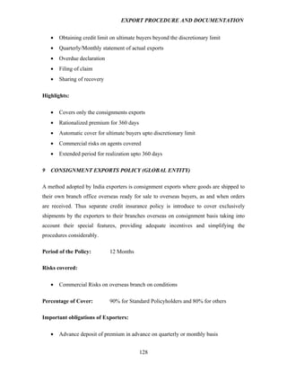EXPORT PROCEDURE AND DOCUMENTATION


    •   Obtaining credit limit on ultimate buyers beyond the discretionary limit
    •   Quarterly/Monthly statement of actual exports
    •   Overdue declaration
    •   Filing of claim
    •   Sharing of recovery

Highlights:

    •   Covers only the consignments exports
    •   Rationalized premium for 360 days
    •   Automatic cover for ultimate buyers upto discretionary limit
    •   Commercial risks on agents covered
    •   Extended period for realization upto 360 days

9   CONSIGNMENT EXPORTS POLICY (GLOBAL ENTITY)

A method adopted by India exporters is consignment exports where goods are shipped to
their own branch office overseas ready for sale to overseas buyers, as and when orders
are received. Thus separate credit insurance policy is introduce to cover exclusively
shipments by the exporters to their branches overseas on consignment basis taking into
account their special features, providing adequate incentives and simplifying the
procedures considerably.

Period of the Policy:         12 Months

Risks covered:

    •   Commercial Risks on overseas branch on conditions

Percentage of Cover:          90% for Standard Policyholders and 80% for others

Important obligations of Exporters:

    •   Advance deposit of premium in advance on quarterly or monthly basis


                                            128
 