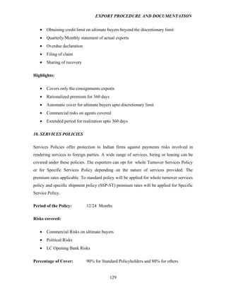 EXPORT PROCEDURE AND DOCUMENTATION


   •   Obtaining credit limit on ultimate buyers beyond the discretionary limit
   •   Quarterly/Monthly statement of actual exports
   •   Overdue declaration
   •   Filing of claim
   •   Sharing of recovery

Highlights:

   •   Covers only the consignments exports
   •   Rationalized premium for 360 days
   •   Automatic cover for ultimate buyers upto discretionary limit
   •   Commercial risks on agents covered
   •   Extended period for realization upto 360 days

10. SERVICES POLICIES

Services Policies offer protection to Indian firms against payments risks involved in
rendering services to foreign parties. A wide range of services, hiring or leasing can be
covered under these policies. The exporters can opt for whole Turnover Services Policy
or for Specific Services Policy depending on the nature of services provided. The
premium rates applicable. To standard policy will be applied for whole turnover services
policy and specific shipment policy (SSP-ST) premium rates will be applied for Specific
Service Policy.

Period of the Policy:        12/24 Months

Risks covered:

   •   Commercial Risks on ultimate buyers
   •   Political Risks
   •   LC Opening Bank Risks

Percentage of Cover:         90% for Standard Policyholders and 80% for others


                                           129
 