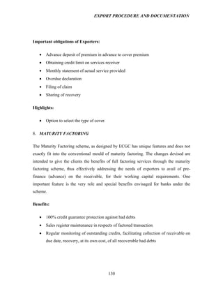 EXPORT PROCEDURE AND DOCUMENTATION




Important obligations of Exporters:

   •   Advance deposit of premium in advance to cover premium
   •   Obtaining credit limit on services receiver
   •   Monthly statement of actual service provided
   •   Overdue declaration
   •   Filing of claim
   •   Sharing of recovery

Highlights:

   •   Option to select the type of cover.

8. MATURITY FACTORING

The Maturity Factoring scheme, as designed by ECGC has unique features and does not
exactly fit into the conventional mould of maturity factoring. The changes devised are
intended to give the clients the benefits of full factoring services through the maturity
factoring scheme, thus effectively addressing the needs of exporters to avail of pre-
finance (advance) on the receivable, for their working capital requirements. One
important feature is the very role and special benefits envisaged for banks under the
scheme.

Benefits:

   •   100% credit guarantee protection against had debts
   •   Sales register maintenance in respects of factored transaction
   •   Regular monitoring of outstanding credits, facilitating collection of receivable on
       due date, recovery, at its own cost, of all recoverable had debts




                                             130
 
