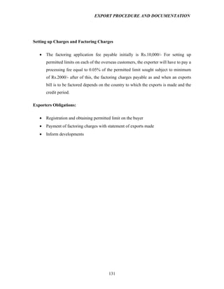 EXPORT PROCEDURE AND DOCUMENTATION




Setting up Charges and Factoring Charges

   •   The factoring application fee payable initially is Rs.10,000/- For setting up
       permitted limits on each of the overseas customers, the exporter will have to pay a
       processing fee equal to 0.05% of the permitted limit sought subject to minimum
       of Rs.2000/- after of this, the factoring charges payable as and when an exports
       bill is to be factored depends on the country to which the exports is made and the
       credit period.

Exporters Obligations:

   •   Registration and obtaining permitted limit on the buyer
   •   Payment of factoring charges with statement of exports made
   •   Inform developments




                                          131
 