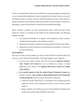 EXPORT PROCEDURE AND DOCUMENTATION



In case of a manufacturer, obviously he would like to export the product he manufactures
as is or with possible modification as may be required by the market. However, in case of
a merchant exporter or a trader, one has to identity the product to export. If the exporter is
already in the trade in the domestic market and is familiar with the product it would be an
advantage to export the said product of which he has reasonable knowledge.


Before selecting a product, one must simultaneously made a study and find out the
prospective market. For finding out the market for the selected product, the following
methods will help.
       •   Get statistical information as to imports of the product by various countries
           and their growth prospects in the respective countries
       •   Approach the chamber of commerce for their guidance to find out the market.
       •   Approach the Export Promotion Council dealing in the product of selection to
           get more information.
The Preliminary
Once you are ready with the product you wish to export and have found the market for
the same, you are ready to proceed further. Following sequences can be followed:
       •   Any one, who wishes to export, must first of all get an Importer Exporter
           Code Number (IE Code).This can be obtained by making a formal
           application to the office of the Regional Directorate General of Foreign
           Trade (DGFT).
       •   Get yourself registered with the related Export Promotion Council and
           become a member. Also arrange to obtain Registration-Cum-Membership
           Certificate (RCMC) from the council. This has twin objectives:
           o Under the Foreign Trade Policy, it is mandatory that an exporter gets him
               registered with the Export Promotion Council to avail of various export
               facilities.
           o Being a member, you will have access to all the information relating to the
               product that could be made available by the council




                                             14
 