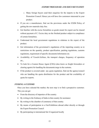 EXPORT PROCEDURE AND DOCUMENTATION


          o Many foreign buyers send their enquiries for the imports to the Export
              Promotion Council. Hence you will have few customers interested in your
              product.
  •   If you are a manufacturer, find out the provisions under the EXIM Policy of
      getting the raw materials duty free.
  •   Get familiar with the excise formalities as goods meant for export can be cleared
      without payment of C. Excise duty on the finished product subject to compliance
      of certain formalities.
  •   Understand the local government regulations in relations to the export of the
      product.
  •   Get information of the government’s regulations of the importing country as to
      restrictions on the quantity, product specification, packing regulations, customs
      regulations, requirement of specific documents/information etc.
  •   Availability of Vessels/Airlines, the transport charges, frequency of operation
      etc.,
  •   To look for a Custom House Agent (CHA) (also know as freight forwarders or
      clearing agents) for handling the documents/cargo in the customs.
  •   If the product is covered under any quota regulation, find out the agency/council
      who are handling the quota distribution for the product and the availability of
      quota for exports.


FINDING A CUSTOMS
  Once you have selected the market, the next step is to find a prospective customer.
  This you can get
  •   From the directory of importers of the country
  •   By writing to the Embassy of India in that country for assistance
  •   By writing to the chamber of commerce of that country
  •   By means of participation in a Fair/Exhibition abroad either directly or through
      the Export Promotion Council
  •   By participating in international fair if organized locally



                                             15
 