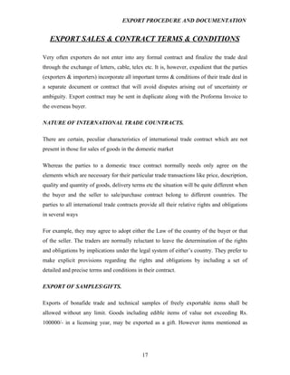 EXPORT PROCEDURE AND DOCUMENTATION


   EXPORT SALES & CONTRACT TERMS & CONDITIONS

Very often exporters do not enter into any formal contract and finalize the trade deal
through the exchange of letters, cable, telex etc. It is, however, expedient that the parties
(exporters & importers) incorporate all important terms & conditions of their trade deal in
a separate document or contract that will avoid disputes arising out of uncertainty or
ambiguity. Export contract may be sent in duplicate along with the Proforma Invoice to
the overseas buyer.

NATURE OF INTERNATIONAL TRADE COUNTRACTS.

There are certain, peculiar characteristics of international trade contract which are not
present in those for sales of goods in the domestic market

Whereas the parties to a domestic trace contract normally needs only agree on the
elements which are necessary for their particular trade transactions like price, description,
quality and quantity of goods, delivery terms etc the situation will be quite different when
the buyer and the seller to sale/purchase contract belong to different countries. The
parties to all international trade contracts provide all their relative rights and obligations
in several ways

For example, they may agree to adopt either the Law of the country of the buyer or that
of the seller. The traders are normally reluctant to leave the determination of the rights
and obligations by implications under the legal system of either’s country. They prefer to
make explicit provisions regarding the rights and obligations by including a set of
detailed and precise terms and conditions in their contract.

EXPORT OF SAMPLESGIFTS.

Exports of bonafide trade and technical samples of freely exportable items shall be
allowed without any limit. Goods including edible items of value not exceeding Rs.
100000/- in a licensing year, may be exported as a gift. However items mentioned as




                                             17
 