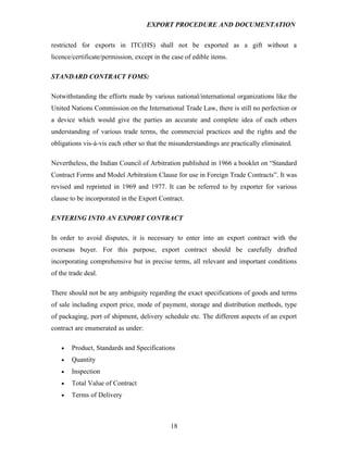 EXPORT PROCEDURE AND DOCUMENTATION


restricted for exports in ITC(HS) shall not be exported as a gift without a
licence/certificate/permission, except in the case of edible items.

STANDARD CONTRACT FOMS:

Notwithstanding the efforts made by various national/international organizations like the
United Nations Commission on the International Trade Law, there is still no perfection or
a device which would give the parties an accurate and complete idea of each others
understanding of various trade terms, the commercial practices and the rights and the
obligations vis-à-vis each other so that the misunderstandings are practically eliminated.

Nevertheless, the Indian Council of Arbitration published in 1966 a booklet on “Standard
Contract Forms and Model Arbitration Clause for use in Foreign Trade Contracts”. It was
revised and reprinted in 1969 and 1977. It can be referred to by exporter for various
clause to be incorporated in the Export Contract.

ENTERING INTO AN EXPORT CONTRACT

In order to avoid disputes, it is necessary to enter into an export contract with the
overseas buyer. For this purpose, export contract should be carefully drafted
incorporating comprehensive but in precise terms, all relevant and important conditions
of the trade deal.

There should not be any ambiguity regarding the exact specifications of goods and terms
of sale including export price, mode of payment, storage and distribution methods, type
of packaging, port of shipment, delivery schedule etc. The different aspects of an export
contract are enumerated as under:

    •   Product, Standards and Specifications
    •   Quantity
    •   Inspection
    •   Total Value of Contract
    •   Terms of Delivery



                                             18
 