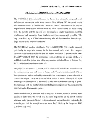 EXPORT PROCEDURE AND DOCUMENTATION


                TERMS OF SHIPMENTS – INCOTERMS

The INCOTERMS (International Commercial Terms) is a universally recognized set of
definition of international trade terms, such as FOB, CFR & CIF, developed by the
International Chamber of Commerce(ICC) in Paris, France. It defines the trade contract
responsibilities and liabilities between buyer and seller. It is invaluable and a cost-saving
tool. The exporter and the importer need not undergo a lengthy negotiation about the
conditions of each transaction. Once they have agreed on a commercial terms like FOB,
they can sell and buy at FOB without discussing who will be responsible for the freight,
cargo insurance and other costs and risks.

The INCOTERMS was first published in 1936 --- INCOTERMS 1936 --- and it is revised
periodically to keep with changes in the international trade needs. The complete
definition of each term is available from the current publication --- INCOTERMS 2000.
Under INCOTERMS 2000, the international commercial terms are grouped into E, F, C
and D, designated by the first letter of the term, relating to the final letter of the term. E.g.
EXW—exworks comes under grouped ‘E’.

The purpose of Incoterms is to provide a set of international rules for the interpretation of
the most commonly used trade terms in foreign trade. Thus, the uncertainties of different
interpretations of such terms in different countries can be avoided or at least reduced to a
considerable degree. The scope of Incoterms is limited to matters relating to the rights
and obligations of the parties to the contract of sale with respect to the delivery of goods.
Incoterms deal with the number of identified obligations imposed on the parties and the
distribution of risk between the parties.

In international trade, it would be best for exporters to refrain, wherever possible, from
dealing in trade terms that would hold the seller responsible for the import customs
clearance and/or payment of import customs duties and taxes and/or other costs and risks
at the buyer’s end, for example the trade terms DEO (Delivery Ex Quay) and DDP
(Delivered Duty Paid)




                                               20
 