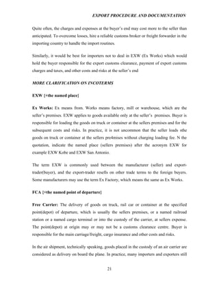 EXPORT PROCEDURE AND DOCUMENTATION


Quite often, the charges and expenses at the buyer’s end may cost more to the seller than
anticipated. To overcome losses, hire a reliable customs broker or freight forwarder in the
importing country to handle the import routines.

Similarly, it would be best for importers not to deal in EXW (Ex Works) which would
hold the buyer responsible for the export customs clearance, payment of export customs
charges and taxes, and other costs and risks at the seller’s end

MORE CLARIFICATION ON INCOTERMS

EXW {+the named place}

Ex Works: Ex means from. Works means factory, mill or warehouse, which are the
seller’s premises. EXW applies to goods available only at the seller’s premises. Buyer is
responsible for loading the goods on truck or container at the sellers premises and for the
subsequent costs and risks. In practice, it is not uncommon that the seller loads sthe
goods on truck or container at the sellers pre4mises without charging loading fee. N the
quotation, indicate the named place (sellers premises) after the acronym EXW for
example EXW Kobe and EXW San Antonio.

The term EXW is commonly used between the manufacturer (seller) and export-
trader(buyer), and the export-trader resells on other trade terms to the foreign buyers.
Some manufacturers may use the term Ex Factory, which means the same as Ex Works.

FCA {+the named point of departure}

Free Carrier: The delivery of goods on truck, rail car or container at the specified
point(depot) of departure, which is usually the sellers premises, or a named railroad
station or a named cargo terminal or into the custody of the carrier, at sellers expense.
The point(depot) at origin may or may not be a customs clearance centre. Buyer is
responsible for the main carriage/freight, cargo insurance and other costs and risks.

In the air shipment, technically speaking, goods placed in the custody of an air carrier are
considered as delivery on board the plane. In practice, many importers and exporters still


                                             21
 
