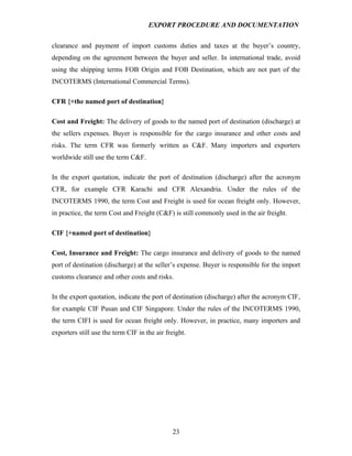 EXPORT PROCEDURE AND DOCUMENTATION


clearance and payment of import customs duties and taxes at the buyer’s country,
depending on the agreement between the buyer and seller. In international trade, avoid
using the shipping terms FOB Origin and FOB Destination, which are not part of the
INCOTERMS (International Commercial Terms).

CFR {+the named port of destination}

Cost and Freight: The delivery of goods to the named port of destination (discharge) at
the sellers expenses. Buyer is responsible for the cargo insurance and other costs and
risks. The term CFR was formerly written as C&F. Many importers and exporters
worldwide still use the term C&F.

In the export quotation, indicate the port of destination (discharge) after the acronym
CFR, for example CFR Karachi and CFR Alexandria. Under the rules of the
INCOTERMS 1990, the term Cost and Freight is used for ocean freight only. However,
in practice, the term Cost and Freight (C&F) is still commonly used in the air freight.

CIF {+named port of destination}

Cost, Insurance and Freight: The cargo insurance and delivery of goods to the named
port of destination (discharge) at the seller’s expense. Buyer is responsible for the import
customs clearance and other costs and risks.

In the export quotation, indicate the port of destination (discharge) after the acronym CIF,
for example CIF Pusan and CIF Singapore. Under the rules of the INCOTERMS 1990,
the term CIFI is used for ocean freight only. However, in practice, many importers and
exporters still use the term CIF in the air freight.




                                              23
 