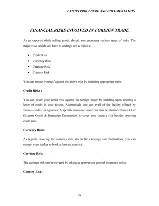 EXPORT PROCEDURE AND DOCUMENTATION




        FINANCIAL RISKS INVOLVED IN FOREIGN TRADE

As an exporter while selling goods abroad, you encounter various types of risks. The
major risks which you have to undergo are as follows:

    •    Credit Risk
    •    Currency Risk
    •    Carriage Risk
    •    Country Risk

You can protect yourself against the above risks by initiating appropriate steps.

Credit Risks :

You can cover your credit risk against the foreign buyer by insisting upon opening a
letter of credit in your favour. Alternatively one can avail of the facility offered by
various credit risk agencies. A specific insurance cover can also be obtained from ECGC
(Exports Credit & Guarantee Corporation) to cover your country risk besides covering
credit risk.

Currency Risks:

As regards covering the currency risk, due to the exchange rate fluctuations, you can
request your banker to book a forward contract.

Carriage Risk:

The carriage risk can be covered by taking an appropriate general insurance policy.

Country Risk:




                                            28
 