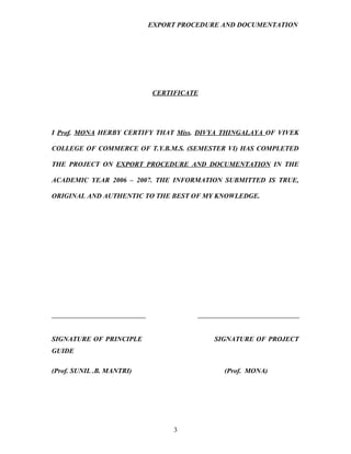 EXPORT PROCEDURE AND DOCUMENTATION




                           CERTIFICATE




I Prof. MONA HERBY CERTIFY THAT Miss. DIVYA THINGALAYA OF VIVEK

COLLEGE OF COMMERCE OF T.Y.B.M.S. (SEMESTER VI) HAS COMPLETED

THE PROJECT ON EXPORT PROCEDURE AND DOCUMENTATION IN THE

ACADEMIC YEAR 2006 – 2007. THE INFORMATION SUBMITTED IS TRUE,

ORIGINAL AND AUTHENTIC TO THE BEST OF MY KNOWLEDGE.




SIGNATURE OF PRINCIPLE                    SIGNATURE OF PROJECT
GUIDE

(Prof. SUNIL .B. MANTRI)                    (Prof. MONA)




                                3
 