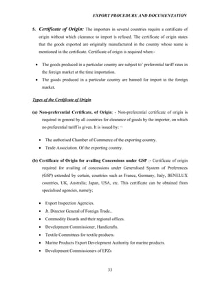 EXPORT PROCEDURE AND DOCUMENTATION


5. Certificate of Origin: The importers in several countries require a certificate of
     origin without which clearance to import is refused. The certificate of origin states
     that the goods exported are originally manufactured in the country whose name is
     mentioned in the certificate. Certificate of origin is required when:-

 •       The goods produced in a particular country are subject to’ preferential tariff rates in
         the foreign market at the time importation.
 •       The goods produced in a particular country are banned for import in the foreign
         market.

Types of the Certificate of Origin

(a) Non-preferential Certificate, of Origin: - Non-preferential certificate of origin is
         required in general by all countries for clearance of goods by the importer, on which
         no preferential tariff is given. It is issued by: ¬

     •     The authorised Chamber of Commerce of the exporting country.
     •     Trade Association. Of the exporting country.

(b) Certificate of Origin for availing Concessions under GSP :- Certificate of origin
         required for availing of concessions under Generalised System of Preferences
         (GSP) extended by certain, countries such as France, Germany, Italy, BENELUX
         countries, UK, Australia; Japan, USA, etc. This certificate can be obtained from
         specialised agencies, namely;

     •     Export Inspection Agencies.
     •     Jt. Director General of Foreign Trade..
     •     Commodity Boards and their regional offices.
     •     Development Commissioner, Handicrafts.
     •     Textile Committees for textile products.
     •     Marine Products Export Development Authority for marine products.
     •     Development Commissioners of EPZs



                                                  33
 