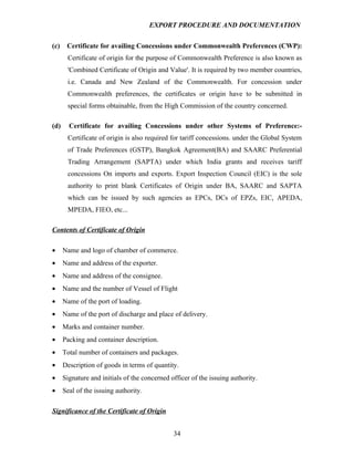 EXPORT PROCEDURE AND DOCUMENTATION


(c)    Certificate for availing Concessions under Commonwealth Preferences (CWP):
       Certificate of origin for the purpose of Commonwealth Preference is also known as
       'Combined Certificate of Origin and Value'. It is required by two member countries,
       i.e. Canada and New Zealand of the Commonwealth. For concession under
       Commonwealth preferences, the certificates or origin have to be submitted in
       special forms obtainable, from the High Commission of the country concerned.

(d)     Certificate for availing Concessions under other Systems of Preference:-
       Certificate of origin is also required for tariff concessions. under the Global System
       of Trade Preferences (GSTP), Bangkok Agreement(BA) and SAARC Preferential
       Trading Arrangement (SAPTA) under which India grants and receives tariff
       concessions On imports and exports. Export Inspection Council (EIC) is the sole
       authority to print blank Certificates of Origin under BA, SAARC and SAPTA
       which can be issued by such agencies as EPCs, DCs of EPZs, EIC, APEDA,
       MPEDA, FIEO, etc...

Contents of Certificate of Origin

•     Name and logo of chamber of commerce.
•     Name and address of the exporter.
•     Name and address of the consignee.
•     Name and the number of Vessel of Flight
•     Name of the port of loading.
•     Name of the port of discharge and place of delivery.
•     Marks and container number.
•     Packing and container description.
•     Total number of containers and packages.
•     Description of goods in terms of quantity.
•     Signature and initials of the concerned officer of the issuing authority.
•     Seal of the issuing authority.

Significance of the Certificate of Origin


                                               34
 