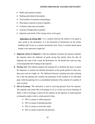 EXPORT PROCEDURE AND DOCUMENTATION


   •     Marks and container number.
   •     Packing and container description.
   •     Total number of containers and packages.
   •     Description of goods in terms of quantity.
   •     Container status and seal number.
   •     Amount of freight paid or payable.
   •     Signature and initials of the issuing carrier or his agent.

         Importance of Airway Bill: It is a contract between the airlines or his agent to
       carry goods to the destination. It is the document of instructions for the airline
       handling staff. It acts as a customs declaration form. Since, it contains details about
       freight it also represents freight bill.

7. Shipment Advice to Importer:- After the shipment of goods, the exporter intimates
   the importer about the shipment of goods giving him details about the date of
   shipment, the name of the vessel, the destination, etc. He should also send one copy
   of non-negotiable bill of lading to the importer.
8. Packing List: The exporter prepares the packing list to facilitate the buyer to check
   the shipment. It contains the detailed description of the goods packed in each case,
   their gross and net weight, etc. The difference between a packing note and a packing
   list is that the packing note contains the particulars of the contents of an individual
   pack, while the packing list is a consolidated statement of the contents of a number of
   cases or packs.
9. Bill of Exchange: The instrument is used in receiving payment from the importer.
   The importer may prefer Bill of Exchange to LC as it does not involve blocking of
   funds. A bill of exchange is drawn by the exporter on the importer, to make payment
   on demand at sight or after a certain period of time.
             •   B/E is a means to collect payment.
             •   B/E is a means to demand payment.
             •   B/E is a means to extent the credit.
             •   B/E is a means to promise the payment.



                                                  38
 