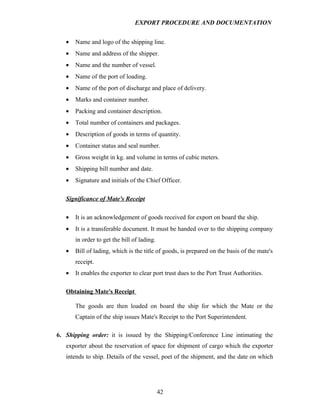 EXPORT PROCEDURE AND DOCUMENTATION


   •   Name and logo of the shipping line.
   •   Name and address of the shipper.
   •   Name and the number of vessel.
   •   Name of the port of loading.
   •   Name of the port of discharge and place of delivery.
   •   Marks and container number.
   •   Packing and container description.
   •   Total number of containers and packages.
   •   Description of goods in terms of quantity.
   •   Container status and seal number.
   •   Gross weight in kg. and volume in terms of cubic meters.
   •   Shipping bill number and date.
   •   Signature and initials of the Chief Officer.

   Significance of Mate's Receipt

   •   It is an acknowledgement of goods received for export on board the ship.
   •   It is a transferable document. It must be handed over to the shipping company
       in order to get the bill of lading.
   •   Bill of lading, which is the title of goods, is prepared on the basis of the mate's
       receipt.
   •   It enables the exporter to clear port trust dues to the Port Trust Authorities.

   Obtaining Mate's Receipt

       The goods are then loaded on board the ship for which the Mate or the
       Captain of the ship issues Mate's Receipt to the Port Superintendent.

6. Shipping order: it is issued by the Shipping/Conference Line intimating the
   exporter about the reservation of space for shipment of cargo which the exporter
   intends to ship. Details of the vessel, poet of the shipment, and the date on which




                                             42
 