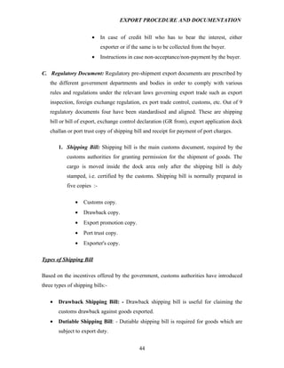 EXPORT PROCEDURE AND DOCUMENTATION


                       •    In case of credit bill who has to bear the interest, either
                            exporter or if the same is to be collected from the buyer.
                       •    Instructions in case non-acceptance/non-payment by the buyer.

C. Regulatory Document: Regulatory pre-shipment export documents are prescribed by
   the different government departments and bodies in order to comply with various
   rules and regulations under the relevant laws governing export trade such as export
   inspection, foreign exchange regulation, ex port trade control, customs, etc. Out of 9
   regulatory documents four have been standardised and aligned. These are shipping
   bill or bill of export, exchange control declaration (GR from), export application dock
   challan or port trust copy of shipping bill and receipt for payment of port charges.

       1. Shipping Bill: Shipping bill is the main customs document, required by the
           customs authorities for granting permission for the shipment of goods. The
           cargo is moved inside the dock area only after the shipping bill is duly
           stamped, i.e. certified by the customs. Shipping bill is normally prepared in
           five copies :-

               •   Customs copy.
               •   Drawback copy.
               •   Export promotion copy.
               •   Port trust copy.
               •   Exporter's copy.

Types of Shipping Bill

Based on the incentives offered by the government, customs authorities have introduced
three types of shipping bills:-

   •   Drawback Shipping Bill: - Drawback shipping bill is useful for claiming the
       customs drawback against goods exported.
   •   Dutiable Shipping Bill: - Dutiable shipping bill is required for goods which are
       subject to export duty.


                                              44
 