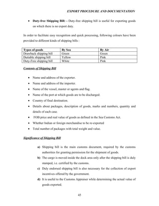 EXPORT PROCEDURE AND DOCUMENTATION


   •   Duty-free Shipping Bill: - Duty-free shipping bill is useful for exporting goods
       on which there is no export duty.

In order to facilitate easy recognition and quick processing, following colours have been
provided to different kinds of shipping bills :

Types of goods                  By Sea                       By Air
Drawback shipping bill          Green                        Green
Dutiable shipping bill          Yellow                       Pink
Duty-Free shipping bill         White                        Pink

Contents of Shipping Bill

   •   Name and address of the exporter.
   •   Name and address of the importer.
   •   Name of the vessel, master or agents and flag.
   •   Name of the port at which goods are to be discharged.
   •   Country of final destination.
   •   Details about packages, description of goods, marks and numbers, quantity and
       details of each case.
   •    FOB price and real value of goods as defined in the Sea Customs Act.
   •   Whether Indian or foreign merchandise to be re-exported
   •   Total number of packages with total weight and value.

Significance of Shipping Bill

           a) Shipping bill is the main customs document, required by the customs
               authorities for granting permission for the shipment of goods.
           b) The cargo is moved inside the dock area only after the shipping bill is duly
               stamped, i.e. certified by the customs.
           c) Duly endorsed shipping bill is also necessary for the collection of export
               incentives offered by the government.
           d) It is useful to the Customs Appraiser while determining the actual value of
               goods exported.


                                             45
 