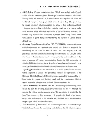 EXPORT PROCEDURE AND DOCUMENTATION


2. A.R.E. 1 form (Central excise): this form ARE-1 is prescribed under Central
   Excise rules for export of goods. In case goods meant for export are cleared
   directly from the premises of a manufacturer, the exporter can avail the
   facility of exemption from payment of terminal excise duty. The goods may
   be cleared for export either under claim for rebate of duty paid or under bond
   without payment of duty. In both the events the goods are to be cleared under
   form A.R.E-1 which will show the details of the goods being exported, the
   relevant duty involved and if the duty is paid or goods being cleared under
   bond, details of goods being sealed either by the exporter or Central Excise
   officials etc.
3. Exchange Control declaration Form (GR/PP/SOFTEX): under the exchange
   control regulations all exporters must declare the details of shipment for
   monitoring by the Reserve Bank of India. For this purpose, RBI has
   prescribed different forms for different types of shipments like GRI, PP forms
   etc. These declaration forms must be presented to the customs officials at the
   time of passing of export documentation. Under the EDI processing of
   shipping bill in the customs, these forms have been dispensed with and a new
   form SDF has to be submitted to the customs in the place of above forms.
4. Export Application: this is the application to be made to the customs officials
   before shipment of goods. The prescribed form of the application is the
   Shipping Bill/Bill of Export. Different types are required for shipment like ex-
   bond, duty free goods, and dutiable goods and for export under different
   export promotion schemes such as claims for duty drawback etc.
5. Vehicle Ticket/Cart Ticket/Gate Pass etc.: before the goods are being taken
   inside the port for loading, necessary permission has to be obtained for
   moving the vehicle into the customs area. This permission is granted by the
   Port Trust Authority. This document will contain the detail of the export
   cargo, name and address of the shippers, lorry number, marks and number of
   the packages, driver’s licence details etc.
6. Bank Certificate of Realisation: this is the form prescribed under the Foreign
   Trade Policy, wherein the negotiating bank declares the fob value of exports



                                     46
 