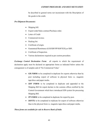 EXPORT PROCEDURE AND DOCUMENTATION


                 be described in general terms not inconsistent with the Description of
                 the goods in the credit.

Pre-Shipment Documents:

             •   Shipping bill.
             •   Export order/Sales contract/Purchase order.
             •   Letter of Credit
             •   Commercial invoice.
             •   Packing list.
             •   Certificate of origin.
             •   Guaranteed Remittance (G.R/SDF/PP/SOFTEX),or SDF.
             •   Certificate of Inspection.
             •   Various declarations required as per custom procedure.

Exchange Control Declaration Form:             all exports to which the requirement of
declaration apply must be declared on appropriate forms as indicated below unless the
consignment is of samples and of ‘No Commercial Value’

             •   GR FORM: to be completed in duplicate for exports otherwise than by
                 post including export of software in physical form i.e. magnetic
                 tape/discs and paper media.
             •   SDF FORM: to be completed in duplicate and appended to the
                 Shipping Bill for export declare to the customs offices notified by the
                 Central Government which have introduced EDI system for processing
                 Shipping Bill.
             •   PP FORM: to be completed in duplicate for export by post.
             •   SOFTX: to be completed in triplicate for export of software otherwise
                 than in the physical form i.e. magnetic tapes/discs and paper media.

These forms are available for sale in Reserve Bank of India




                                              49
 