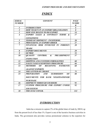 EXPORT PROCEDURE AND DOCUMENTATION


                                   INDEX

SERIAL                               CONTENT                                PAGE
NUMBER                                                                     NUMBE
                                                                              R
     1        INTRODUCTION                                                    6
     2        HOW TO SET UP AN EXPORT ORGANISATION                            8
     3        HOW ONE BEGINS TO DO EXPORT                                    14
     4        EXPORT SALES & CONTRACT TERMS &                                17
              CONGITIONS
     5        TERMS OF SHIPMENT – INCOTERMS.                                   20
     6        PROCESSING AN EXPORT ORDER                                       27
     7        FINANCIAL RISK INVOLVED IN FOREIGN                               28
              TRADE
     8        EXPORT DOCUMENTS                                                 29
     9        OCTROI                                                           53
    10        QUALITY  CONTROL                &     PRE-SHIPMENT               57
              INSPECTION
    11        SHIPPING ANG CUSTOMS FORMALITIES                                 60
    12        SALES TAXES EXEMPTION PROCEDURE                                  66
    13        METHODS     OF   RECEIVING  PAYMENTS                             68
              AGAINST EXPORTS
    14        THE LETTER OF CREDIT                                             71
    15        PREPARATION    AND                 SUBMISSION         OF         88
              DOCUMENTS FOR BANK NEGOTIATIONOR
              PURCHASE
    16        SHIPMENT THROUGH COURIERS                                        91
    17        CUSTOM PROCEDURE FOR EXPORT UNDER                                92
              EDI SYSTEM
    18        THE ECGC COVER.                                                 112




                                 INTRODUCTION

               India has a mission to capture 2% of the global share of trade by 20010, up
from the present level of less than 1%. Export is one of the lucrative business activities in
India. The government also provides various promotional schemes to the exporters for


                                             5
 