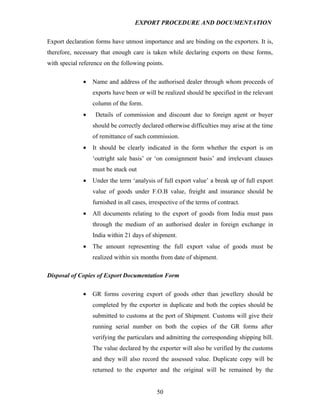 EXPORT PROCEDURE AND DOCUMENTATION


Export declaration forms have utmost importance and are binding on the exporters. It is,
therefore, necessary that enough care is taken while declaring exports on these forms,
with special reference on the following points.

              •   Name and address of the authorised dealer through whom proceeds of
                  exports have been or will be realized should be specified in the relevant
                  column of the form.
              •    Details of commission and discount due to foreign agent or buyer
                  should be correctly declared otherwise difficulties may arise at the time
                  of remittance of such commission.
              •   It should be clearly indicated in the form whether the export is on
                  ‘outright sale basis’ or ‘on consignment basis’ and irrelevant clauses
                  must be stuck out
              •   Under the term ‘analysis of full export value’ a break up of full export
                  value of goods under F.O.B value, freight and insurance should be
                  furnished in all cases, irrespective of the terms of contract.
              •   All documents relating to the export of goods from India must pass
                  through the medium of an authorised dealer in foreign exchange in
                  India within 21 days of shipment.
              •   The amount representing the full export value of goods must be
                  realized within six months from date of shipment.

Disposal of Copies of Export Documentation Form

              •   GR forms covering export of goods other than jewellery should be
                  completed by the exporter in duplicate and both the copies should be
                  submitted to customs at the port of Shipment. Customs will give their
                  running serial number on both the copies of the GR forms after
                  verifying the particulars and admitting the corresponding shipping bill.
                  The value declared by the exporter will also be verified by the customs
                  and they will also record the assessed value. Duplicate copy will be
                  returned to the exporter and the original will be remained by the


                                             50
 