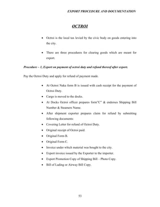 EXPORT PROCEDURE AND DOCUMENTATION



                                      OCTROI

             •   Octroi is the local tax levied by the civic body on goods entering into
                 the city.

             •   There are three procedures for clearing goods which are meant for
                 export.

Procedure – 1, Export on payment of octroi duty and refund thereof after export.

Pay the Octroi Duty and apply for refund of payment made.

             •   At Octroi Naka form B is issued with cash receipt for the payment of
                 Octroi Duty.
             •   Cargo is moved to the docks.
             •   At Docks Octroi officer prepares form”C” & endorses Shipping Bill
                 Number & Steamers Name.
             •   After shipment exporter prepares claim for refund by submitting
                 following documents:
             •   Covering Letter for refund of Octroi Duty.
             •   Original receipt of Octroi paid.
             •   Original Form B.
             •   Original Form C.
             •   Invoice under which material was bought to the city.
             •   Export invoice issued by the Exporter to the importer.
             •   Export Promotion Copy of Shipping Bill – Photo Copy.
             •   Bill of Lading or Airway Bill Copy.




                                           53
 