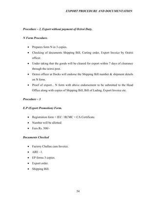 EXPORT PROCEDURE AND DOCUMENTATION




Procedure – 2, Export without payment of Octroi Duty.

N Form Procedure.

   •   Prepares form N in 3 copies.
   •   Checking of documents Shipping Bill, Carting order, Export Invoice by Octroi
       officer.
   •   Under taking that the goods will be cleared for export within 7 days of clearance
       through the octroi post.
   •   Octroi officer at Docks will endorse the Shipping Bill number & shipment details
       on N form.
   •   Proof of export... N form with above endorsement to be submitted to the Head
       Office along with copies of Shipping Bill, Bill of Lading, Export Invoice etc.

Procedure – 3

E.P (Export Promotion) Form.

   •   Registration form + IEC / RCMC + CA Certificate.
   •   Number will be allotted.
   •   Fees Rs. 500/-

Documents Checked

   •   Factory Challan cum Invoice.
   •   ARE –1.
   •   EP forms 3 copies.
   •   Export order.
   •   Shipping Bill.




                                           54
 