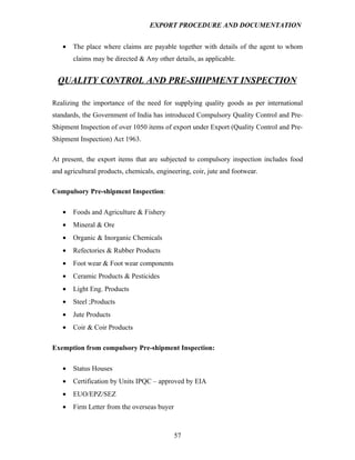 EXPORT PROCEDURE AND DOCUMENTATION


   •   The place where claims are payable together with details of the agent to whom
       claims may be directed & Any other details, as applicable.


  QUALITY CONTROL AND PRE-SHIPMENT INSPECTION

Realizing the importance of the need for supplying quality goods as per international
standards, the Government of India has introduced Compulsory Quality Control and Pre-
Shipment Inspection of over 1050 items of export under Export (Quality Control and Pre-
Shipment Inspection) Act 1963.

At present, the export items that are subjected to compulsory inspection includes food
and agricultural products, chemicals, engineering, coir, jute and footwear.

Compulsory Pre-shipment Inspection:

   •   Foods and Agriculture & Fishery
   •   Mineral & Ore
   •   Organic & Inorganic Chemicals
   •   Refectories & Rubber Products
   •   Foot wear & Foot wear components
   •   Ceramic Products & Pesticides
   •   Light Eng. Products
   •   Steel ;Products
   •   Jute Products
   •   Coir & Coir Products

Exemption from compulsory Pre-shipment Inspection:

   •   Status Houses
   •   Certification by Units IPQC – approved by EIA
   •   EUO/EPZ/SEZ
   •   Firm Letter from the overseas buyer



                                             57
 