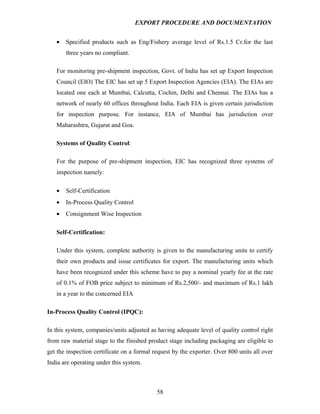 EXPORT PROCEDURE AND DOCUMENTATION


   •   Specified products such as Eng/Fishery average level of Rs.1.5 Cr.for the last
       three years no compliant.

   For monitoring pre-shipment inspection, Govt. of India has set up Export Inspection
   Council (EIO) The EIC has set up 5 Export Inspection Agencies (EIA). The EIAs are
   located one each at Mumbai, Calcutta, Cochin, Delhi and Chennai. The EIAs has a
   network of nearly 60 offices throughout India. Each EIA is given certain jurisdiction
   for inspection purpose. For instance, EIA of Mumbai has jurisdiction over
   Maharashtra, Gujarat and Goa.

   Systems of Quality Control:

   For the purpose of pre-shipment inspection, EIC has recognized three systems of
   inspection namely:

   •   Self-Certification
   •   In-Process Quality Control
   •   Consignment Wise Inspection

   Self-Certification:

   Under this system, complete authority is given to the manufacturing units to certify
   their own products and issue certificates for export. The manufacturing units which
   have been recognized under this scheme have to pay a nominal yearly fee at the rate
   of 0.1% of FOB price subject to minimum of Rs.2,500/- and maximum of Rs.1 lakh
   in a year to the concerned EIA

In-Process Quality Control (IPQC):

In this system, companies/units adjusted as having adequate level of quality control right
from raw material stage to the finished product stage including packaging are eligible to
get the inspection certificate on a formal request by the exporter. Over 800 units all over
India are operating under this system.



                                            58
 