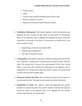 EXPORT PROCEDURE AND DOCUMENTATION


         o Purchase memo
         o Labels
         o Licence (if any required) including advance licence copy
         o Railway receipt/lorry way bill
         o Inspection Certificate by Export Inspection Agency




•   Verification of Documents: The Customs Appraiser verifies the documents and
    appraises the value of goods. He then makes an endorsement of “Examination
    Order” on the duplicate copy of shipping bill regarding the extent of physical
    examination of the goods at the docks. All documents are returned back to the
    agent or exporter, except

       o Original Copy of GR to be forwarded to RBI
       o Original copy of shipping bill
       o One copy of commercial invoice


•   Carting Order: The exporter’s agent has to obtain the carting order from the Port
    Trust Authorities. Carting Order is the permission to bring the goods inside the
    docks. The carting order is issued by the superintendent of Port Trust. Carting
    Order is issued only after verifying the endorsement on the duplicate copy of
    shipping bill. The Carting Order enables the exporter’s agent to cart goods inside
    the docks and store them in proper sheds.

•   Storing the Goods in the Sheds: After securing the carting order, the goods are
    moved inside the docks. The goods are then stored in the sheds at the docks.

•   Examination of Goods: The exporter’s agent then approaches the customs
    examiner to examine the goods. The customs examiner examines the cargo and
    records his report on the duplicate copy of the shipping bill. The customs
    examiner then sings the “Let Export Order”



                                        61
 