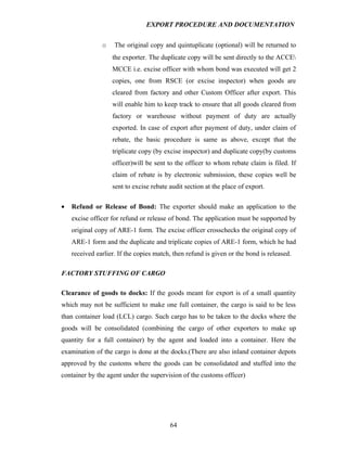 EXPORT PROCEDURE AND DOCUMENTATION


               o    The original copy and quintuplicate (optional) will be returned to
                   the exporter. The duplicate copy will be sent directly to the ACCE
                   MCCE i.e. excise officer with whom bond was executed will get 2
                   copies, one from RSCE (or excise inspector) when goods are
                   cleared from factory and other Custom Officer after export. This
                   will enable him to keep track to ensure that all goods cleared from
                   factory or warehouse without payment of duty are actually
                   exported. In case of export after payment of duty, under claim of
                   rebate, the basic procedure is same as above, except that the
                   triplicate copy (by excise inspector) and duplicate copy(by customs
                   officer)will be sent to the officer to whom rebate claim is filed. If
                   claim of rebate is by electronic submission, these copies well be
                   sent to excise rebate audit section at the place of export.

•   Refund or Release of Bond: The exporter should make an application to the
    excise officer for refund or release of bond. The application must be supported by
    original copy of ARE-1 form. The excise officer crosschecks the original copy of
    ARE-1 form and the duplicate and triplicate copies of ARE-1 form, which he had
    received earlier. If the copies match, then refund is given or the bond is released.

FACTORY STUFFING OF CARGO

Clearance of goods to docks: If the goods meant for export is of a small quantity
which may not be sufficient to make one full container, the cargo is said to be less
than container load (LCL) cargo. Such cargo has to be taken to the docks where the
goods will be consolidated (combining the cargo of other exporters to make up
quantity for a full container) by the agent and loaded into a container. Here the
examination of the cargo is done at the docks.(There are also inland container depots
approved by the customs where the goods can be consolidated and stuffed into the
container by the agent under the supervision of the customs officer)




                                         64
 