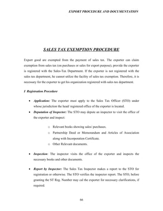 EXPORT PROCEDURE AND DOCUMENTATION




               SALES TAX EXEMPTION PROCEDURE

Export good are exempted from the payment of sales tax. The exporter can claim
exemption from sales tax (on purchases or sales for export purpose), provide the exporter
is registered with the Sales-Tax Department. If the exporter is not registered with the
sales tax department, he cannot utilize the facility of sales tax exemption. Therefore, it is
necessary for the exporter to get his organization registered with sales tax department.

I Registration Procedure

   •   Application: The exporter must apply to the Sales Tax Officer (STO) under
       whose jurisdiction the head/ registered office of the exporter is located.
   •   Deputation of Inspector: The STO may depute an inspector to visit the office of
       the exporter and inspect:

                   o Relevant books showing sales/ purchases.
                   o Partnership Deed or Memorandum and Articles of Association
                       along with Incorporation Certificate.
                   o Other Relevant documents.


   •   Inspection: The inspector visits the office of the exporter and inspects the
       necessary books and other documents.

   •   Report by Inspector: The Sales Tax Inspector makes a report to the STO for
       registration or otherwise. The STO verifies the inspector report. The STO, before
       granting the ST Reg. Number may cal the exporter for necessary clarifications, if
       required.



                                             66
 