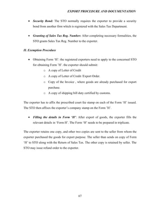 EXPORT PROCEDURE AND DOCUMENTATION


   •   Security Bond: The STO normally requires the exporter to provide a security
       bond from another firm which is registered with the Sales Tax Department.

   •   Granting of Sales Tax Reg. Number: After completing necessary formalities, the
       STO grants Sales Tax Reg. Number to the exporter.

II. Exemption Procedure

   •   Obtaining Form ‘H’: the registered exporters need to apply to the concerned STO
       for obtaining Form ’H’. the exporter should submit:
               o A copy of Letter of Credit
               o A copy of Letter of Credit /Export Order.
               o Copy of the Invoice , where goods are already purchased for export
                   purchase.
               o A copy of shipping bill duty certified by customs.


The exporter has to affix the prescribed court fee stamp on each of the Form ‘H’ issued.
The STO then affixes the exporter’s company stamp on the Form ’H’.

   •   Filling the details in Form ‘H’: After export of goods, the exporter fills the
       relevant details in ‘Form H’. The Form ‘H’ needs to be prepared in triplicate.

The exporter retains one copy, and other two copies are sent to the seller from whom the
exporter purchased the goods for export purpose. The seller than sends on copy of Form
‘H’ to STO along with the Return of Sales Tax. The other copy is retained by seller. The
STO may issue refund order to the exporter.




                                           67
 