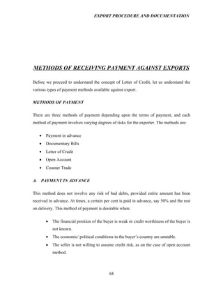EXPORT PROCEDURE AND DOCUMENTATION




METHODS OF RECEIVING PAYMENT AGAINST EXPORTS

Before we proceed to understand the concept of Letter of Credit, let us understand the
various types of payment methods available against export.

METHODS OF PAYMENT

There are three methods of payment depending upon the terms of payment, and each
method of payment involves varying degrees of risks for the exporter. The methods are:

   •   Payment in advance
   •   Documentary Bills
   •   Letter of Credit
   •   Open Account
   •   Counter Trade

A. PAYMENT IN ADVANCE

This method does not involve any risk of bad debts, provided entire amount has been
received in advance. At times, a certain per cent is paid in advance, say 50% and the rest
on delivery. This method of payment is desirable when:

       •   The financial position of the buyer is weak or credit worthiness of the buyer is
           not known.
       •   The economic/ political conditions in the buyer’s country are unstable.
       •   The seller is not willing to assume credit risk, as un the case of open account
           method.



                                            68
 