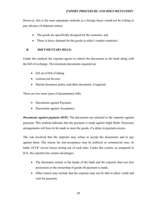 EXPORT PROCEDURE AND DOCUMENTATION


However, this is the most unpopular methods as a foreign buyer would not be willing to
pay advance of shipment unless:

       •    The goods are specifically designed for the customer, and
       •    There is heavy demand for the goods (a seller’s market situation).

  B.        DOCUMENTARY BILLS:

Under this method, the exporter agrees to submit the documents to his bank along with
the bill of exchange. The minimum documents required are

       •   full set of bill of lading
       •   commercial Invoice
       •   Marine Insurance policy and other document, if required.

There are two main types of documentary bills:

       •   Documents against Payment,
       •   Documents against Acceptance.

Documents against payment (D/P): The documents are released to the importer against
payment. This method indicates that the payment is made against Sight Draft. Necessary
arrangements will have to be made to store the goods, if a delay in payment occurs.

The risk involved that the importer may refuse to accept the documents and to pay
against them. The reason for non-acceptance may be political or commercial ones. In
India, ECGC covers losses arising out of such risks. Under this system, as compared to
D/A, the exporter has certain advantages:

       •   The document remain in the hands of the bank and the exporter does not lose
           possession or the ownership of goods till payment is made,
       •   Other reason may include that the exporter may not be able to allow credit and
           wait for payment.



                                             69
 