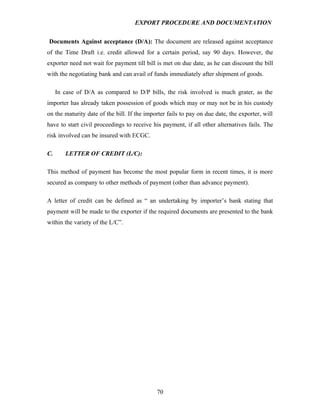EXPORT PROCEDURE AND DOCUMENTATION


Documents Against acceptance (D/A): The document are released against acceptance
of the Time Draft i.e. credit allowed for a certain period, say 90 days. However, the
exporter need not wait for payment till bill is met on due date, as he can discount the bill
with the negotiating bank and can avail of funds immediately after shipment of goods.

     In case of D/A as compared to D/P bills, the risk involved is much grater, as the
importer has already taken possession of goods which may or may not be in his custody
on the maturity date of the bill. If the importer fails to pay on due date, the exporter, will
have to start civil proceedings to receive his payment, if all other alternatives fails. The
risk involved can be insured with ECGC.

C.      LETTER OF CREDIT (L/C):

This method of payment has become the most popular form in recent times, it is more
secured as company to other methods of payment (other than advance payment).

A letter of credit can be defined as “ an undertaking by importer’s bank stating that
payment will be made to the exporter if the required documents are presented to the bank
within the variety of the L/C”.




                                             70
 